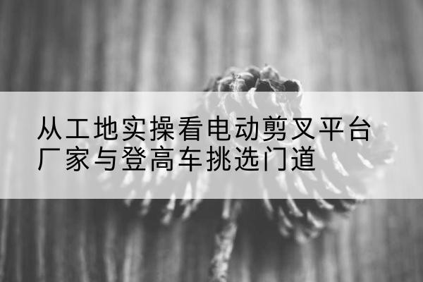 五原电动剪叉升降平台厂家-从工地实操看电动剪叉平台厂家与登高车挑选门道