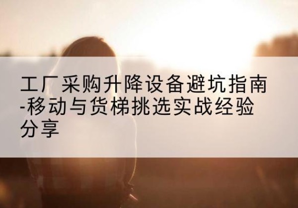 五原移动式升降机怎么选-工厂采购升降设备避坑指南-移动与货梯挑选实战经验分享