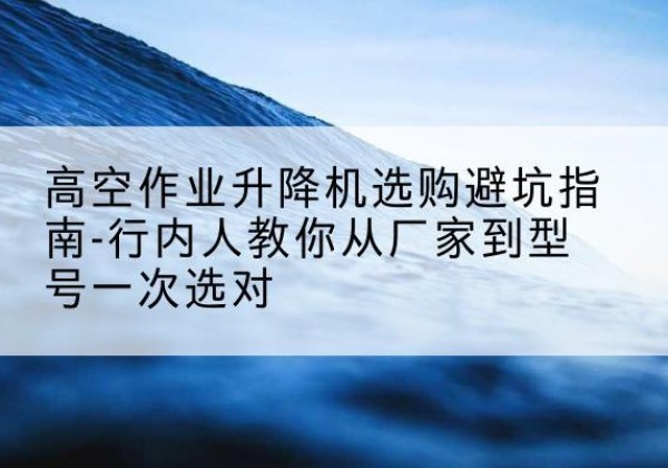 五原升降平台厂家-高空作业升降机选购避坑指南-行内人教你从厂家到型号一次选对