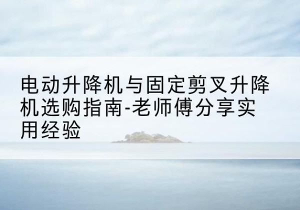 五原电动升降机怎么选-电动升降机与固定剪叉升降机选购指南-老师傅分享实用经验