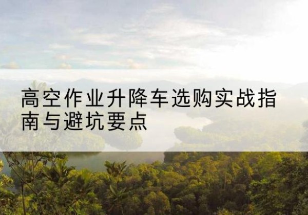 五原升降车怎么选-高空作业升降车选购实战指南与避坑要点