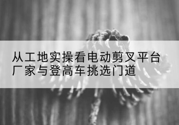 五原电动剪叉升降平台厂家-从工地实操看电动剪叉平台厂家与登高车挑选门道